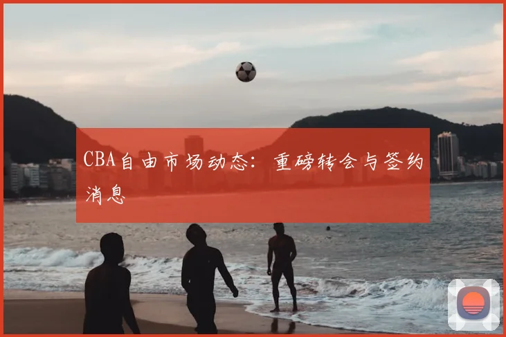 CBA自由市场动态：重磅转会与签约消息