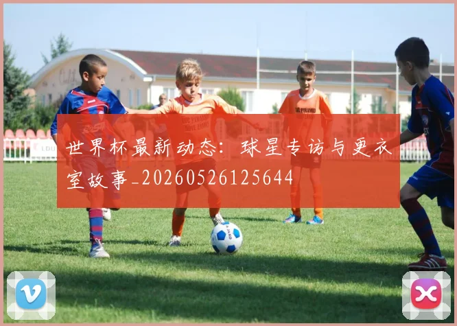 世界杯最新动态：球星专访与更衣室故事_20260526125644