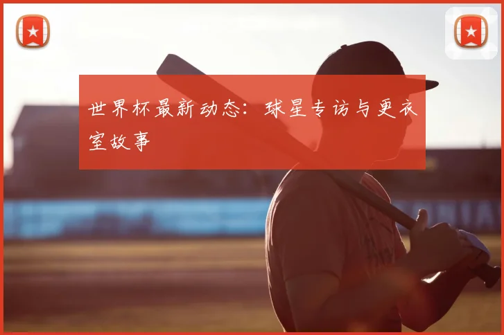 世界杯最新动态：球星专访与更衣室故事