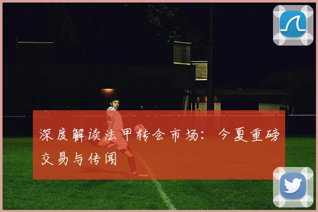 深度解读法甲转会市场：今夏重磅交易与传闻