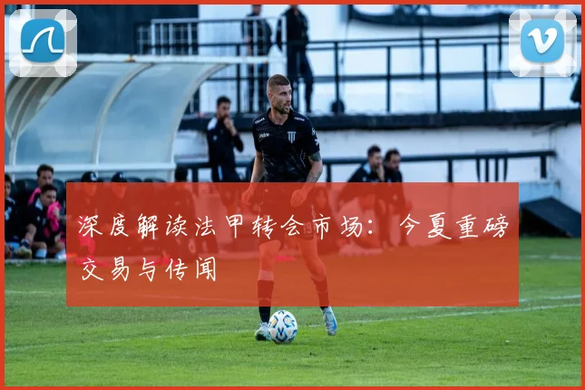 深度解读法甲转会市场：今夏重磅交易与传闻