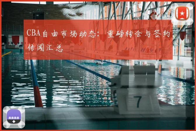 CBA自由市场动态：重磅转会与签约传闻汇总