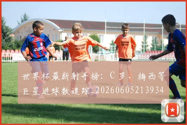 世界杯最新射手榜:C 罗、梅西等巨星进球数追踪_20260605213934