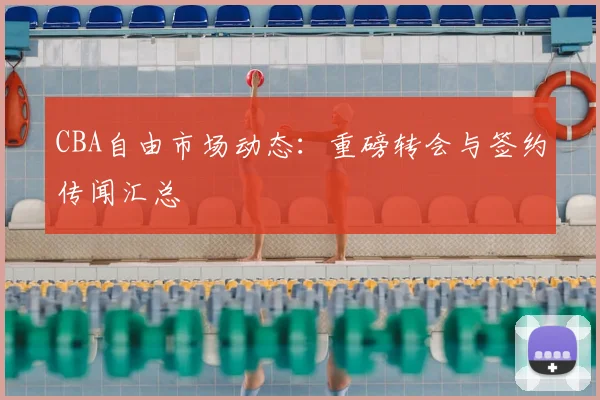 CBA自由市场动态：重磅转会与签约传闻汇总
