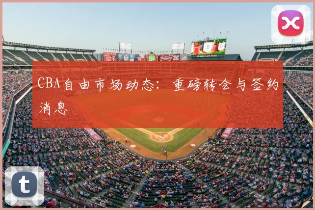 CBA自由市场动态：重磅转会与签约消息