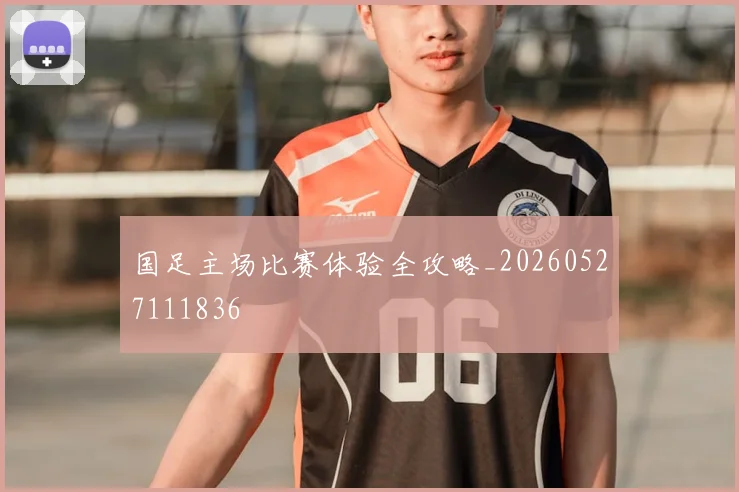 国足主场比赛体验全攻略_20260527111836