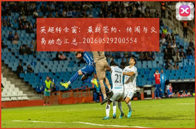 英超转会窗:最新签约、传闻与交易动态汇总_20260529200554